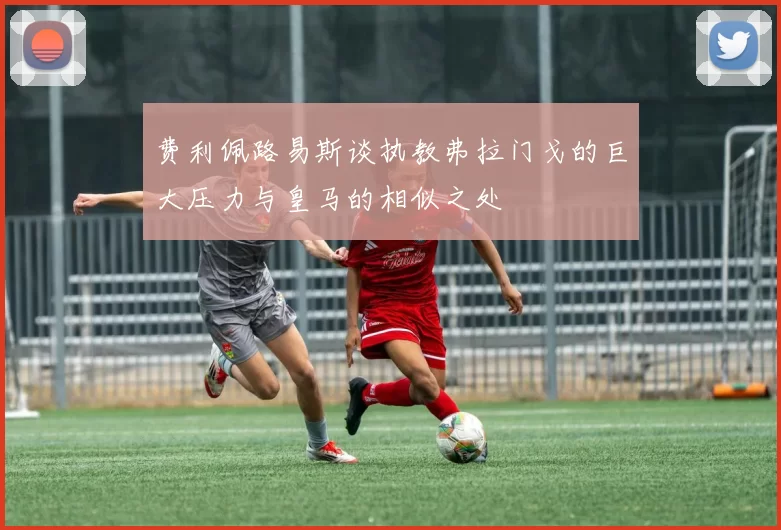 费利佩路易斯谈执教弗拉门戈的巨大压力与皇马的相似之处
