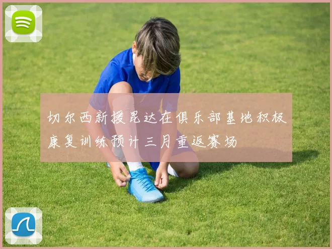 切尔西新援昆达在俱乐部基地积极康复训练预计三月重返赛场