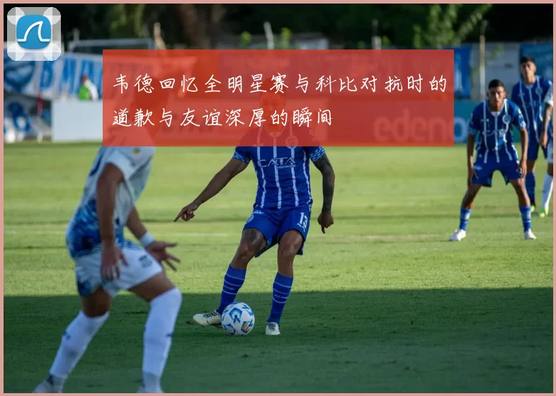 韦德回忆全明星赛与科比对抗时的道歉与友谊深厚的瞬间