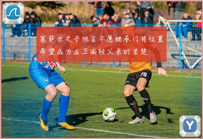 塞萨尔之子坦言不愿继承门将位置希望成为后卫减轻父亲的苦楚