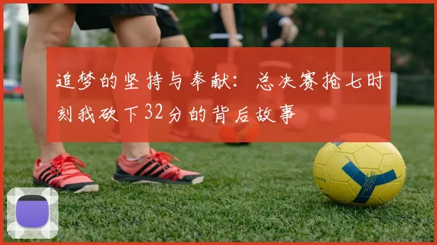 追梦的坚持与奉献：总决赛抢七时刻我砍下32分的背后故事