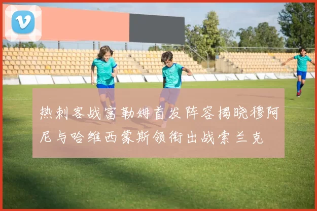 热刺客战富勒姆首发阵容揭晓穆阿尼与哈维西蒙斯领衔出战索兰克