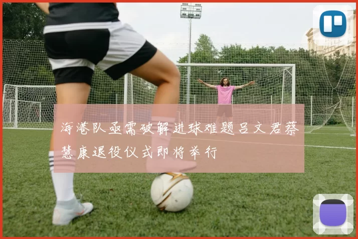 海港队亟需破解进球难题吕文君蔡慧康退役仪式即将举行