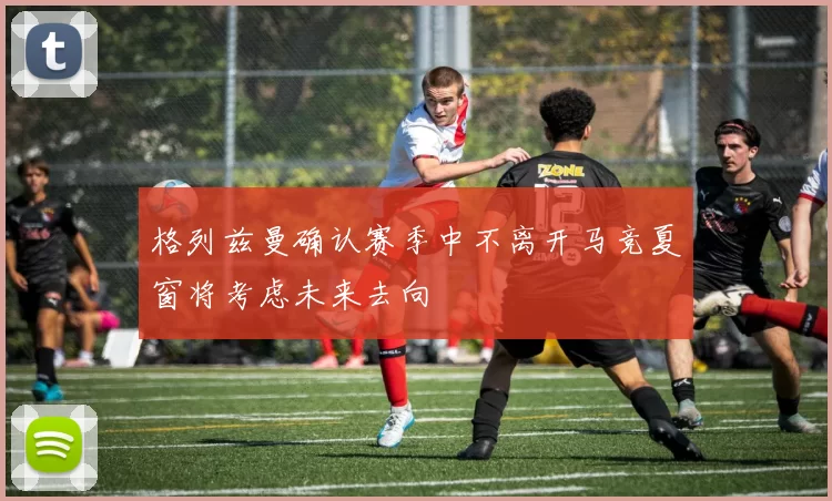 格列兹曼确认赛季中不离开马竞夏窗将考虑未来去向