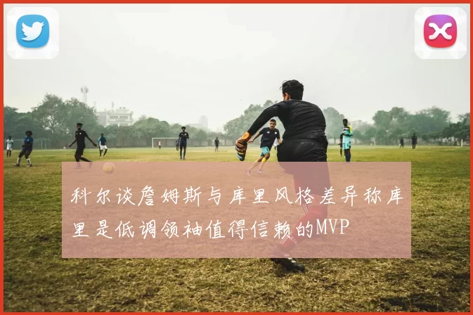 科尔谈詹姆斯与库里风格差异称库里是低调领袖值得信赖的MVP