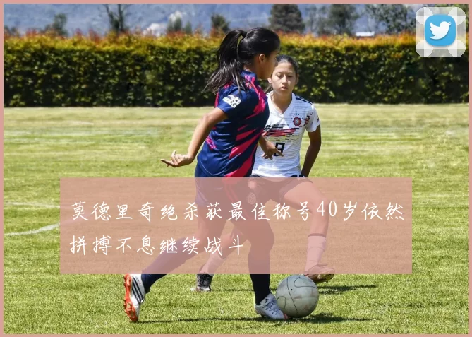 莫德里奇绝杀获最佳称号40岁依然拼搏不息继续战斗