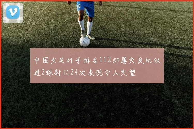 中国女足对手排名112却屡失良机仅进2球射门24次表现令人失望
