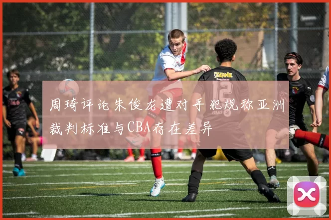 周琦评论朱俊龙遭对手犯规称亚洲裁判标准与CBA存在差异