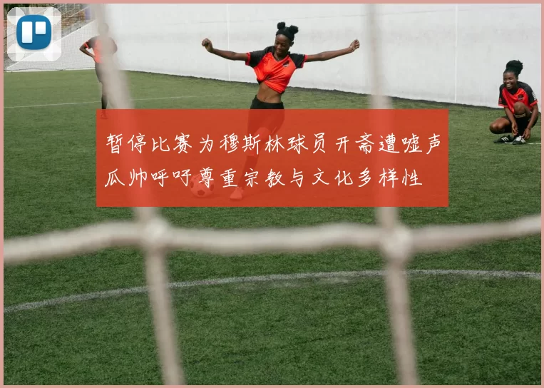 暂停比赛为穆斯林球员开斋遭嘘声瓜帅呼吁尊重宗教与文化多样性