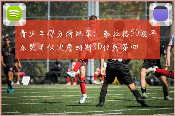 青少年得分新纪录：弗拉格50场平东契奇仅次詹姆斯KD位列第四