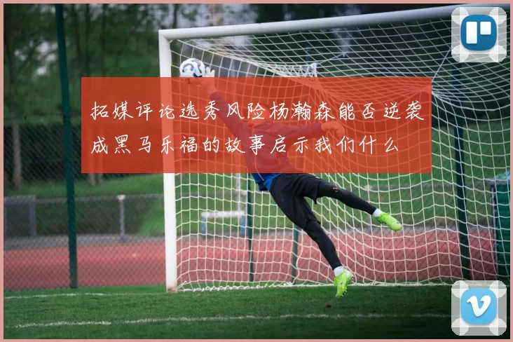 拓媒评论选秀风险杨瀚森能否逆袭成黑马乐福的故事启示我们什么