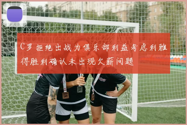 C罗拒绝出战为俱乐部利益考虑利雅得胜利确认未出现欠薪问题