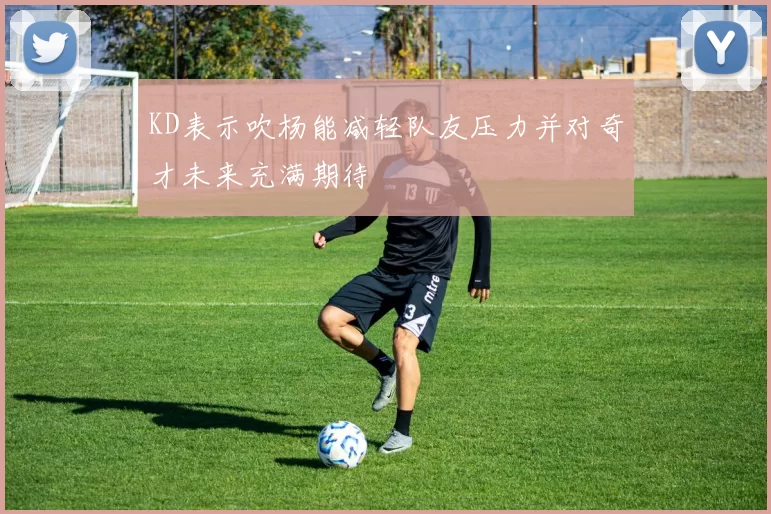 KD表示吹杨能减轻队友压力并对奇才未来充满期待