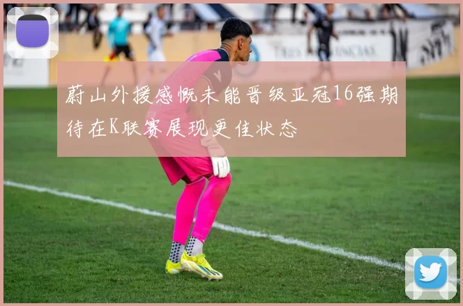 蔚山外援感慨未能晋级亚冠16强期待在K联赛展现更佳状态