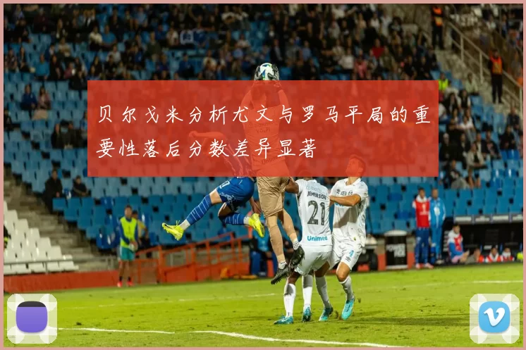 贝尔戈米分析尤文与罗马平局的重要性落后分数差异显著