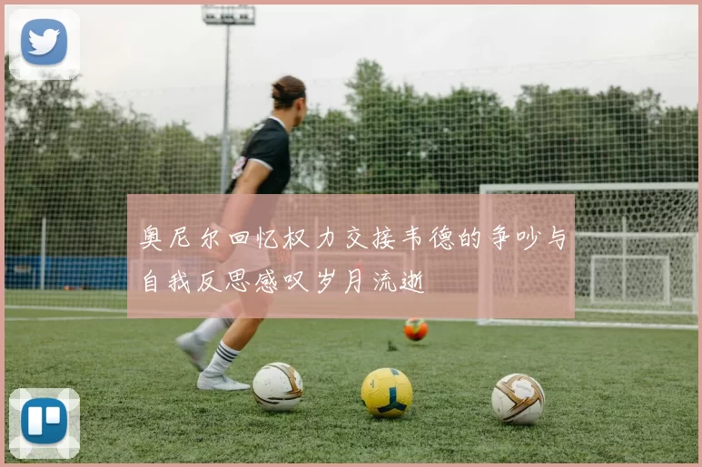 奥尼尔回忆权力交接韦德的争吵与自我反思感叹岁月流逝