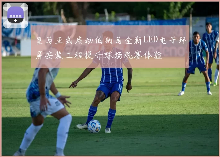 皇马正式启动伯纳乌全新LED电子环屏安装工程提升球场观赛体验