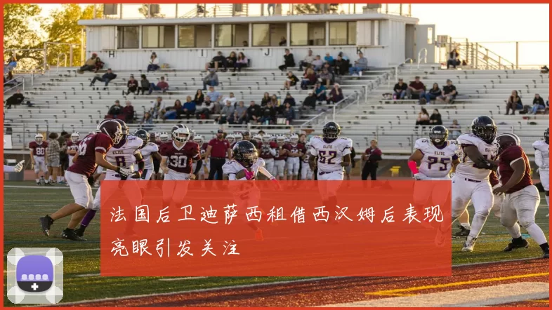 法国后卫迪萨西租借西汉姆后表现亮眼引发关注